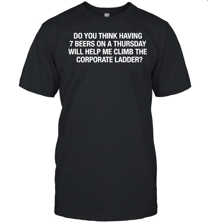 Do You Think Having 7 Beers On A Thursday Will Help Me Climb The Corporate Unisex T-Shirt