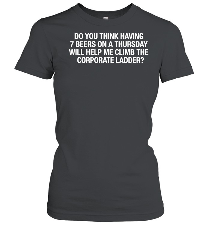 Do You Think Having 7 Beers On A Thursday Will Help Me Climb The Corporate Women T-Shirt