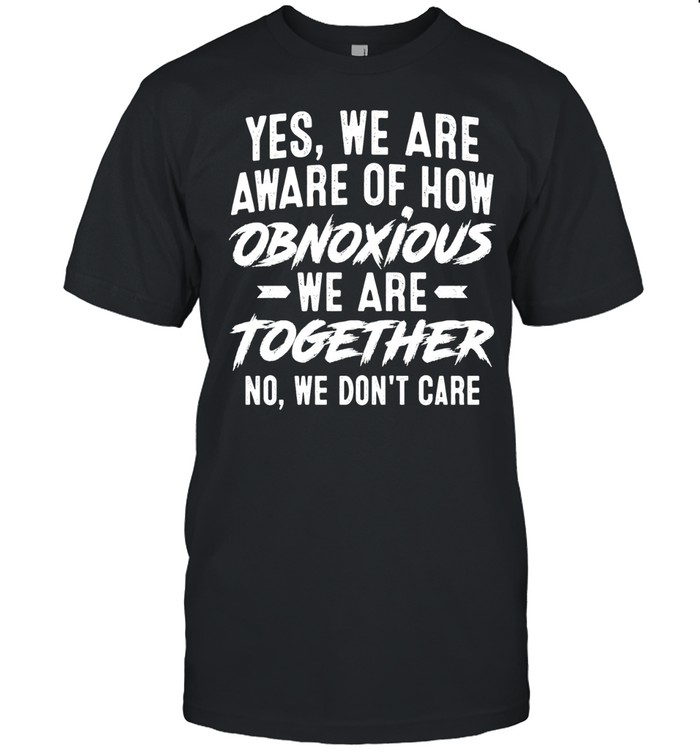 Yes We Are Aware of How Obnoxious We Are Together No We Don’t Care Unisex T-Shirt