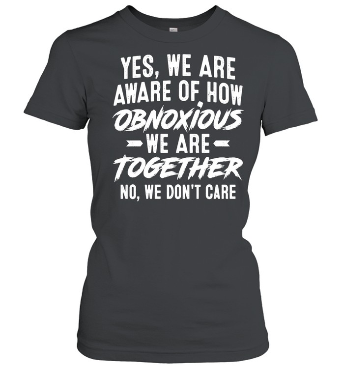 Yes We Are Aware of How Obnoxious We Are Together No We Don’t Care Women T-Shirt